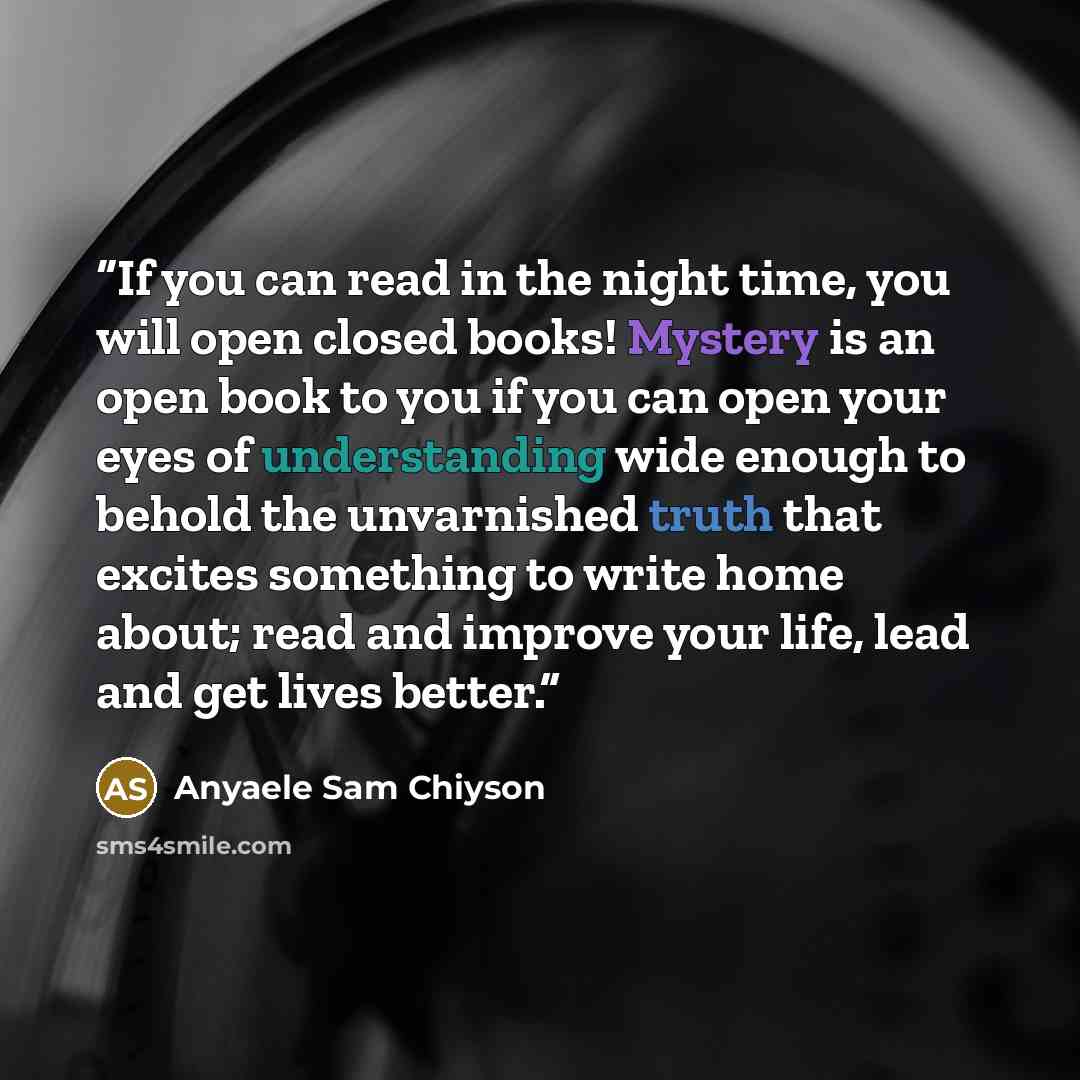 “If you can read in the night time, you will open closed books! Mystery is an open book to you if you can open your eyes of understanding wide enough to behold the unvarnished truth that excites something to write home about; read and improve your life, lead and get lives better.” quote by Anyaele Sam Chiyson
