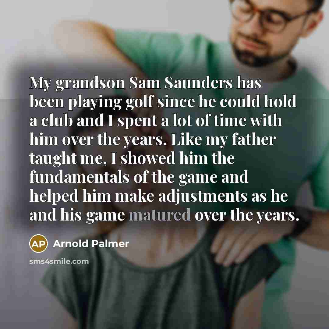 “My grandson Sam Saunders has been playing golf since he could hold a club and I spent a lot of time with him over the years. Like my father taught me, I showed him the fundamentals of the game and helped him make adjustments as he and his game matured over the years.” quote by Arnold Palmer