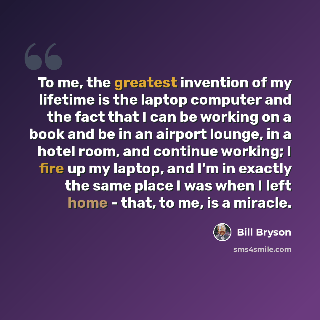 “To me, the greatest invention of my lifetime is the laptop computer and the fact that I can be working on a book and be in an airport lounge, in a hotel room, and continue working; I fire up my laptop, and I'm in exactly the same place I was when I left home - that, to me, is a miracle.” quote by Bill Bryson