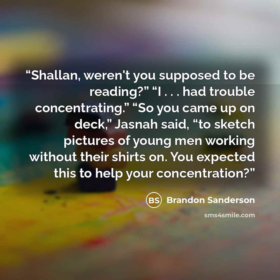 “Shallan, weren't you supposed to be reading?” “I . . . had trouble concentrating.” “So you came up on deck,” Jasnah said, “to sketch pictures of young men working without their shirts on. You expected this to help your concentration?” quote by Brandon Sanderson