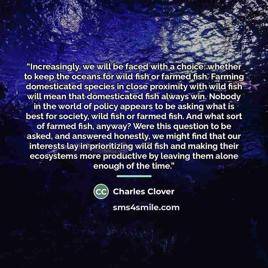 “Increasingly, we will be faced with a choice: whether to keep the oceans for wild fish or farmed fish. Farming domesticated species in close proximity with wild fish will mean that domesticated fish always win. Nobody in the world of policy appears to be asking what is best for society, wild fish…” quote by Charles Clover