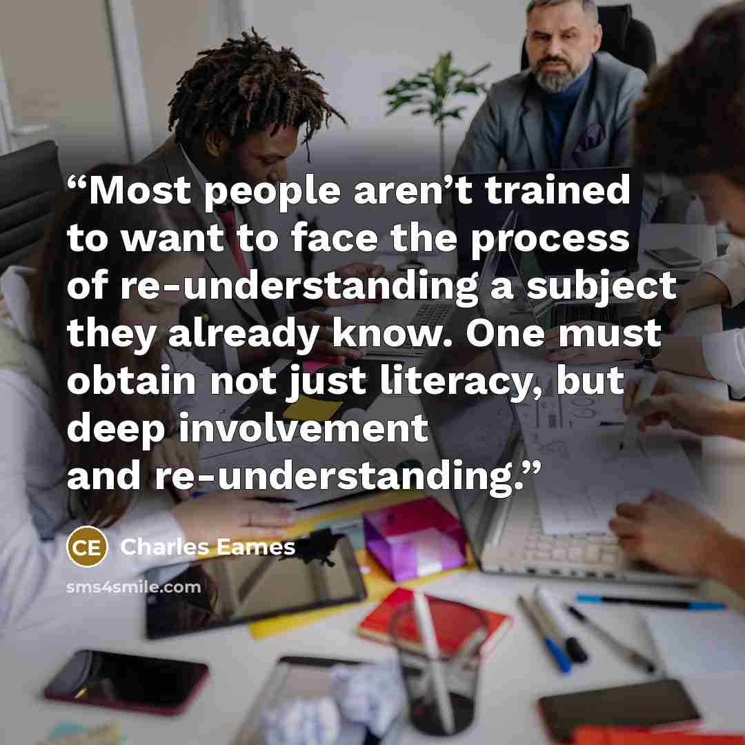 “Most people aren’t trained to want to face the process of re-understanding a subject they already know. One must obtain not just literacy, but deep involvement and re-understanding.” quote by Charles Eames