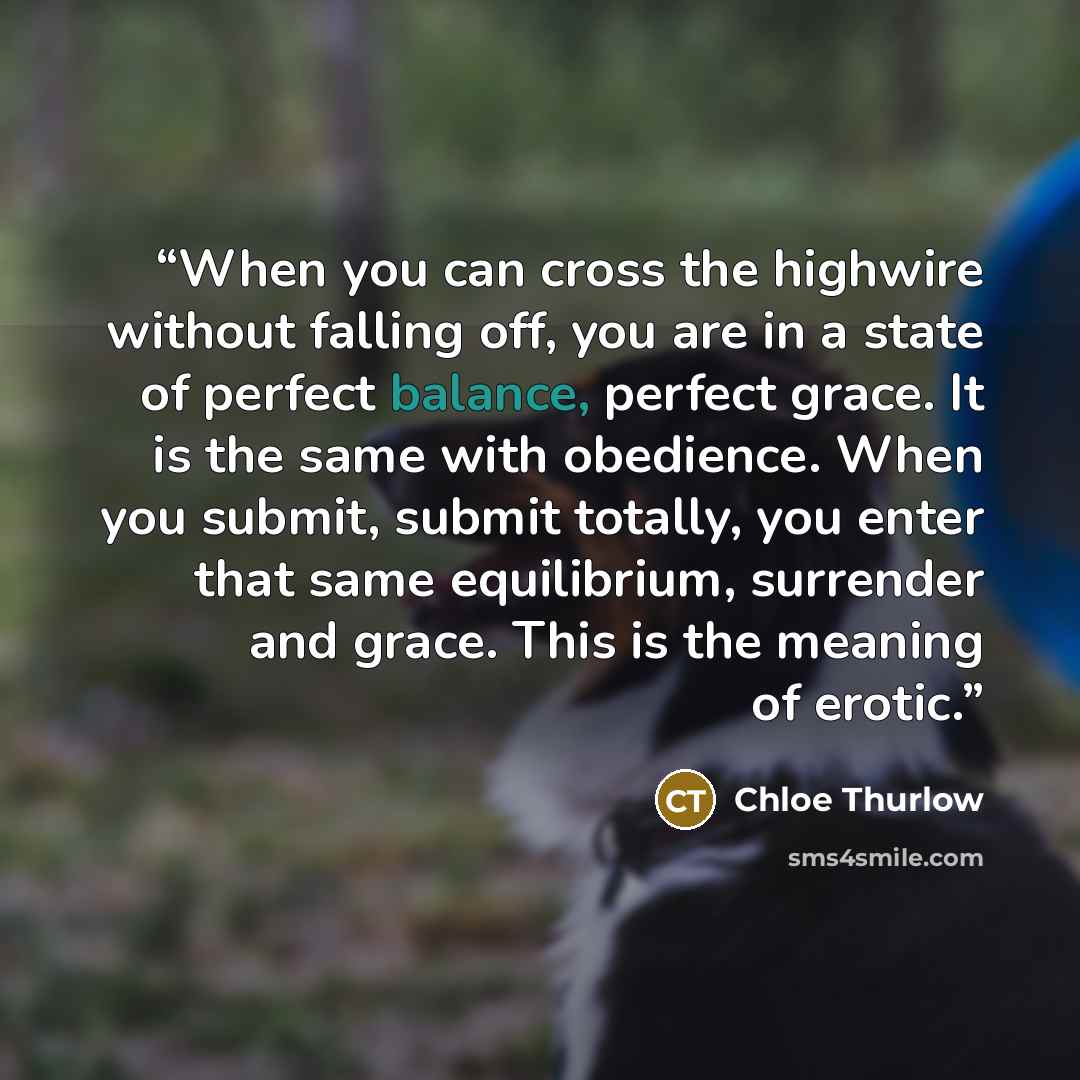 “When you can cross the highwire without falling off, you are in a state of perfect balance, perfect grace. It is the same with obedience. When you submit, submit totally, you enter that same equilibrium, surrender and grace. This is the meaning of erotic.” quote by Chloe Thurlow