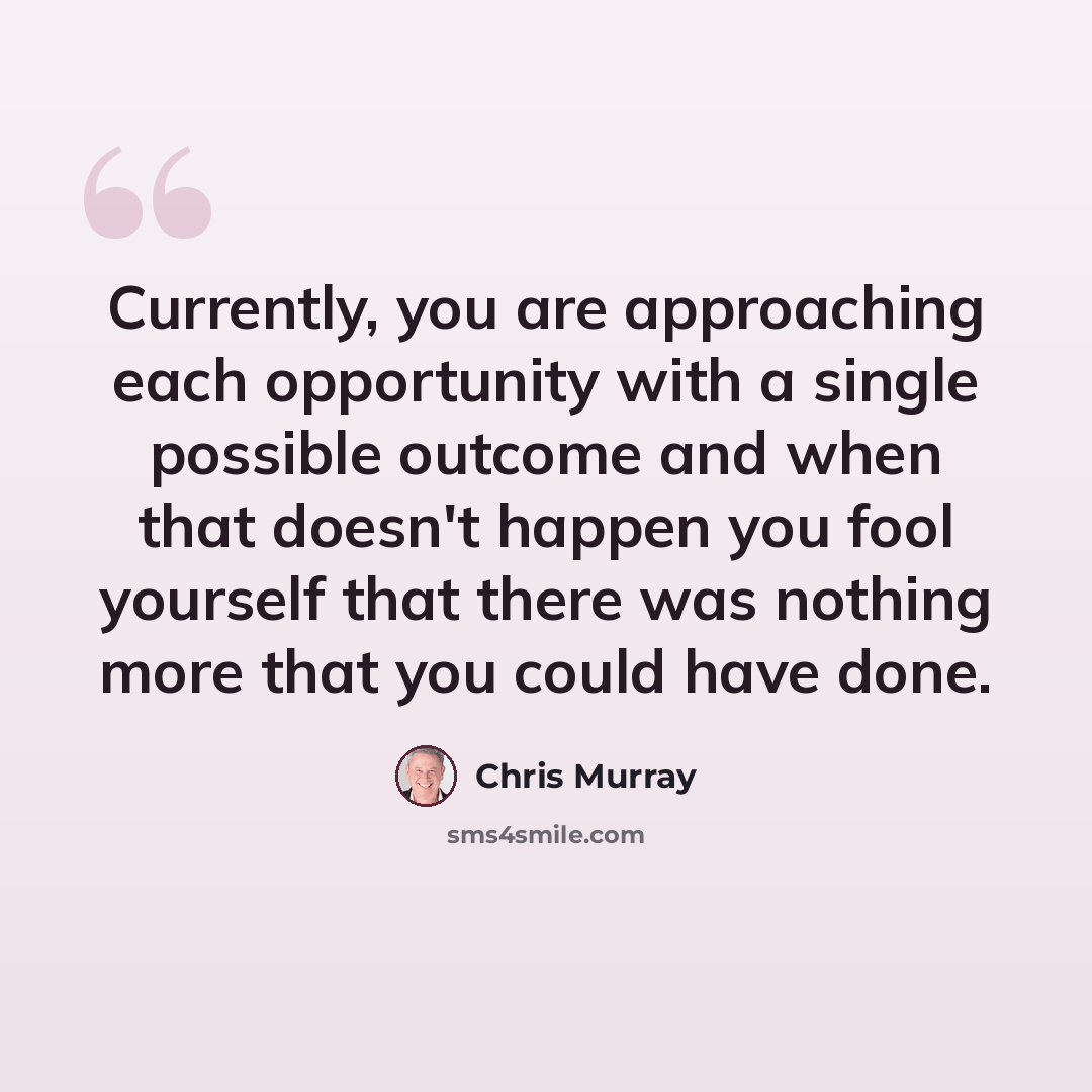 “Currently, you are approaching each opportunity with a single possible outcome and when that doesn't happen you fool yourself that there was nothing more that you could have done.” quote by Chris Murray