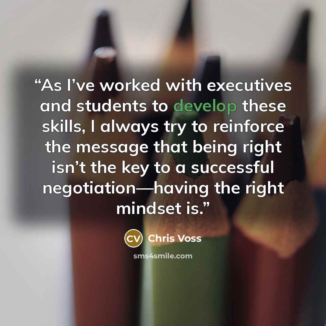 “As I’ve worked with executives and students to develop these skills, I always try to reinforce the message that being right isn’t the key to a successful negotiation—having the right mindset is.” quote by Chris Voss
