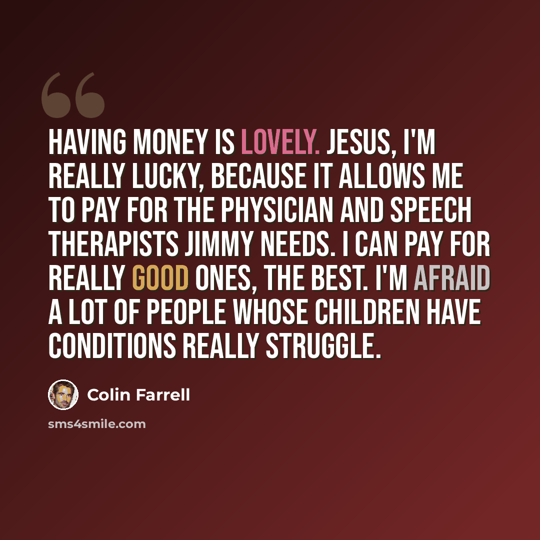 “Having money is lovely. Jesus, I'm really lucky, because it allows me to pay for the physician and speech therapists Jimmy needs. I can pay for really good ones, the best. I'm afraid a lot of people whose children have conditions really struggle.” quote by Colin Farrell
