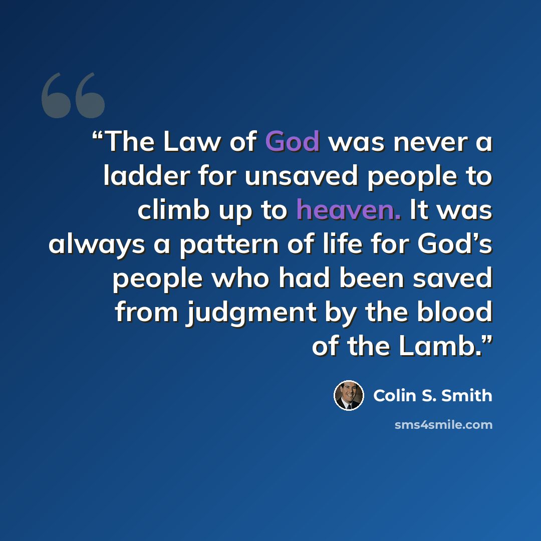 “The Law of God was never a ladder for unsaved people to climb up to heaven. It was always a pattern of life for God’s people who had been saved from judgment by the blood of the Lamb.” quote by Colin S. Smith