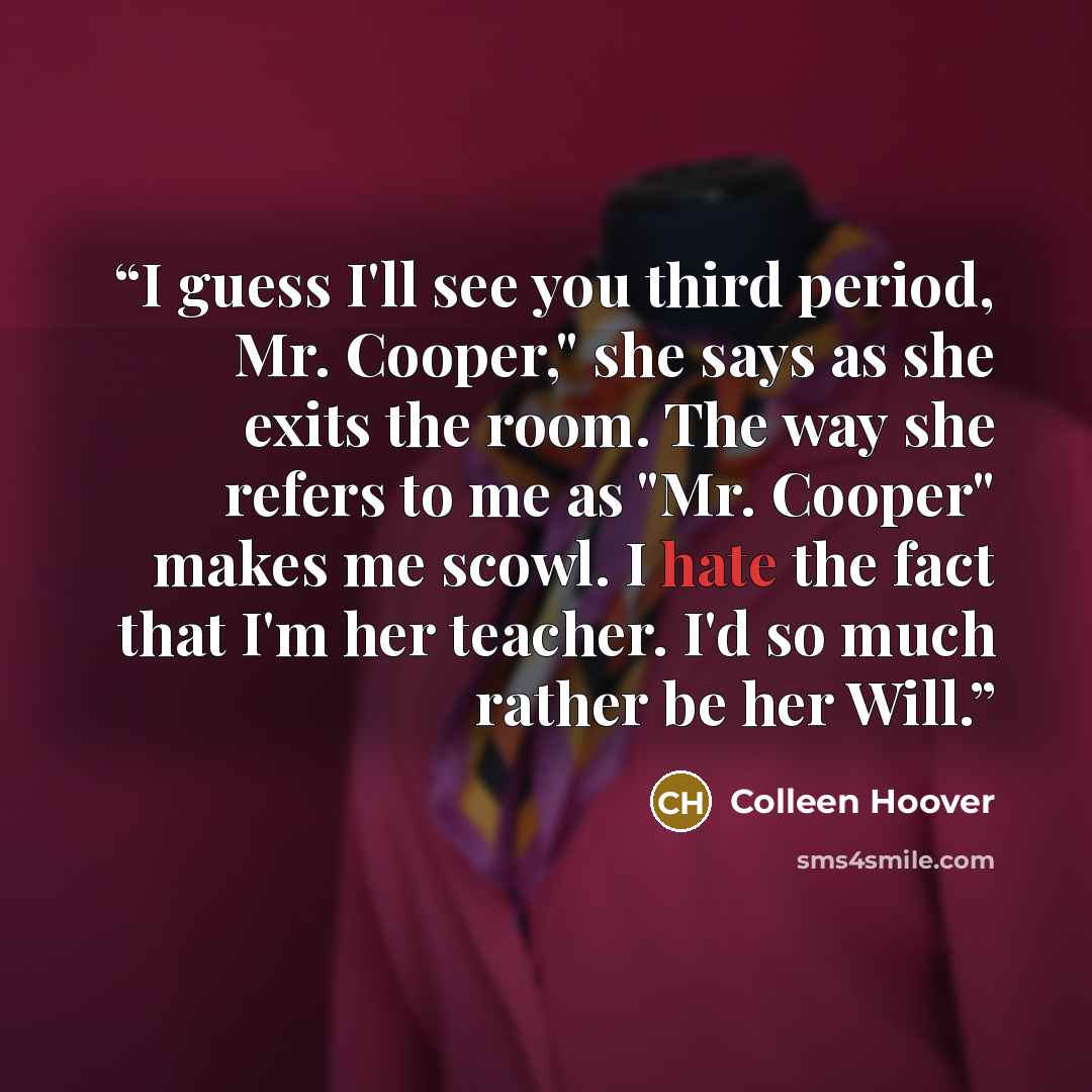 “I guess I'll see you third period, Mr. Cooper," she says as she exits the room. The way she refers to me as "Mr. Cooper" makes me scowl. I hate the fact that I'm her teacher. I'd so much rather be her Will.” quote by Colleen Hoover