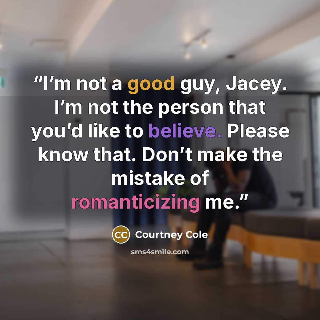 “I’m not a good guy, Jacey. I’m not the person that you’d like to believe. Please know that. Don’t make the mistake of romanticizing me.” quote by Courtney Cole