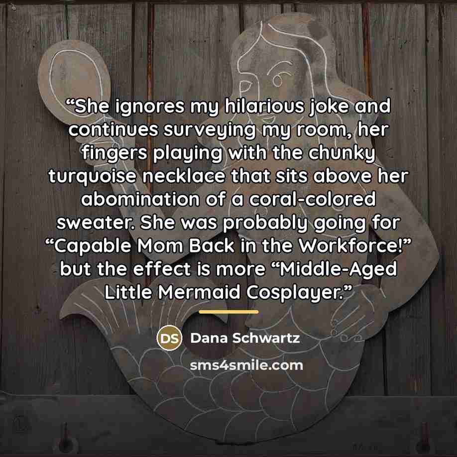 “She ignores my hilarious joke and continues surveying my room, her fingers playing with the chunky turquoise necklace that sits above her abomination of a coral-colored sweater. She was probably going for “Capable Mom Back in the Workforce!” but the effect is more “Middle-Aged Little Mermaid…” quote by Dana Schwartz