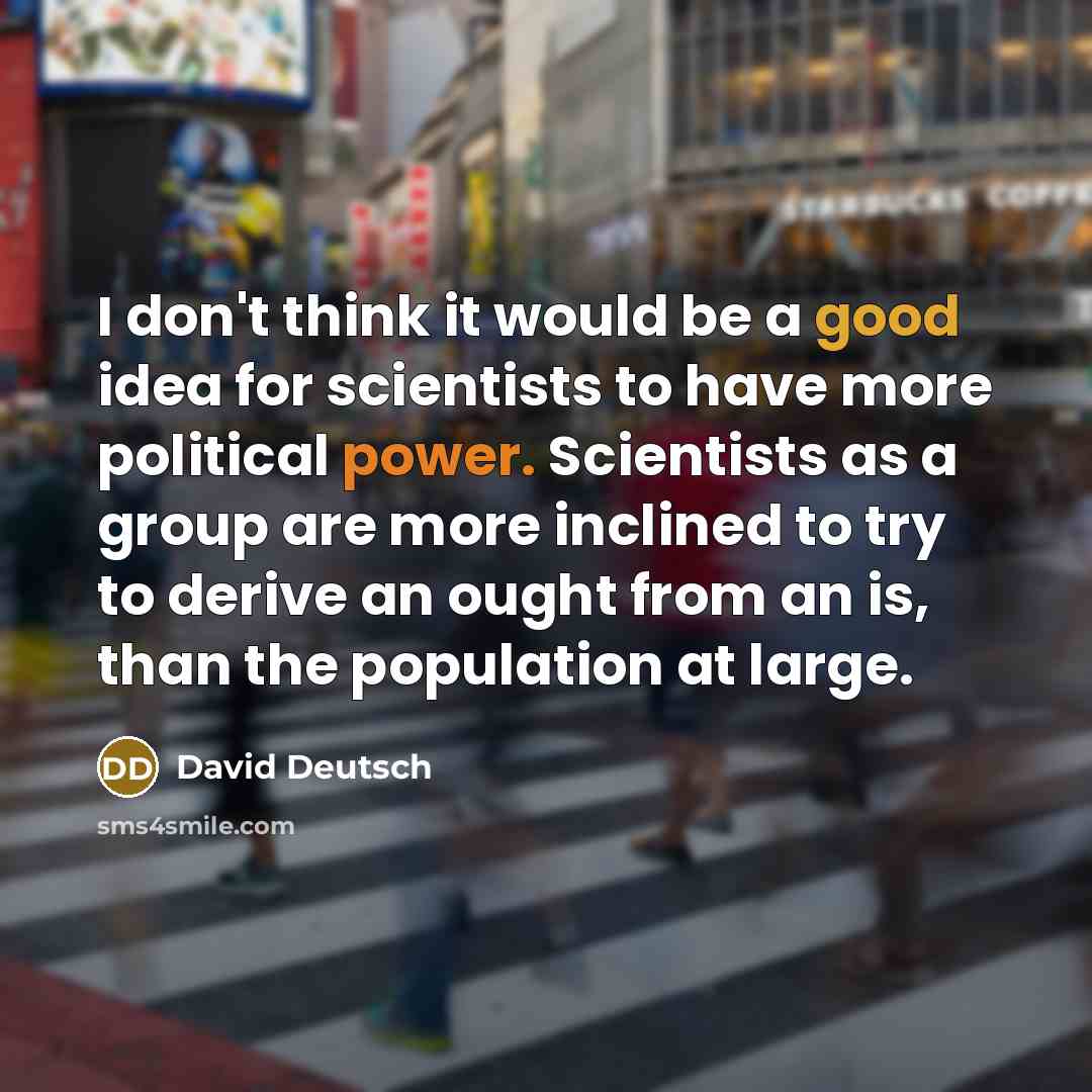 “I don't think it would be a good idea for scientists to have more political power. Scientists as a group are more inclined to try to derive an ought from an is, than the population at large.” quote by David Deutsch