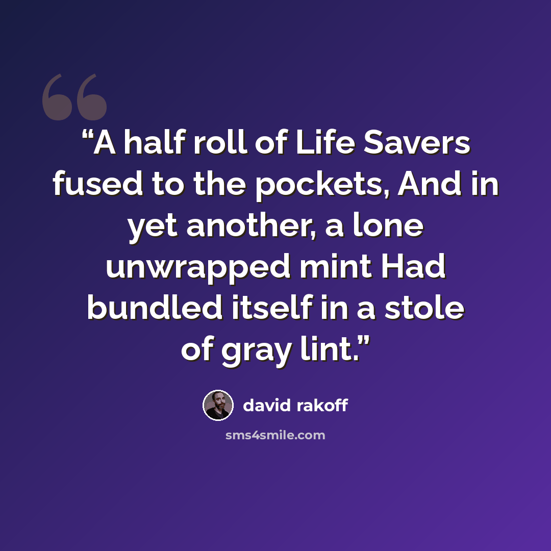 “A half roll of Life Savers fused to the pockets, And in yet another, a lone unwrapped mint Had bundled itself in a stole of gray lint.” quote by David Rakoff
