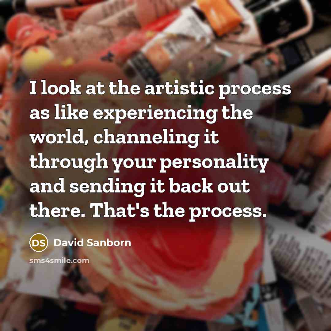 “I look at the artistic process as like experiencing the world, channeling it through your personality and sending it back out there. That's the process.” quote by David Sanborn