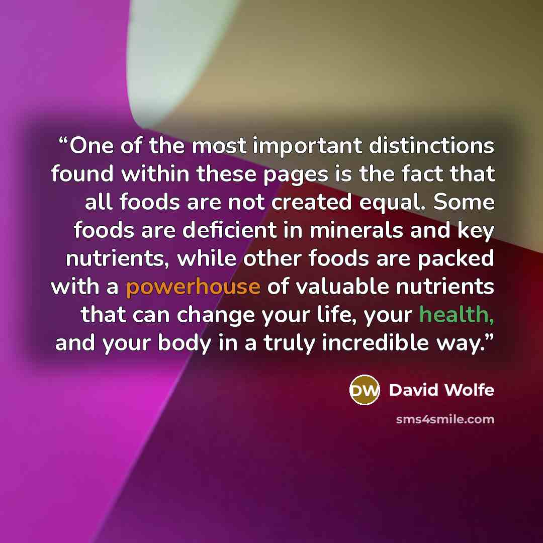 “One of the most important distinctions found within these pages is the fact that all foods are not created equal. Some foods are deficient in minerals and key nutrients, while other foods are packed with a powerhouse of valuable nutrients that can change your life, your health, and your body in a…” quote by David Wolfe