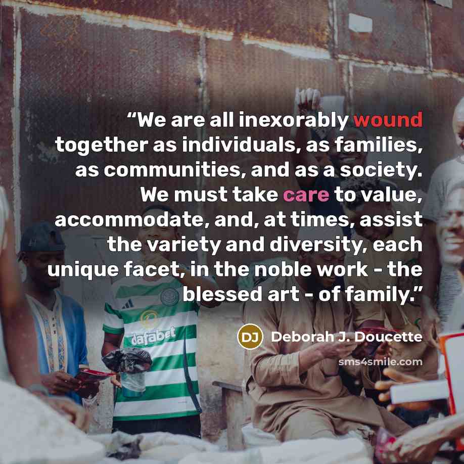“We are all inexorably wound together as individuals, as families, as communities, and as a society. We must take care to value, accommodate, and, at times, assist the variety and diversity, each unique facet, in the noble work - the blessed art - of family.” quote by Deborah J. Doucette