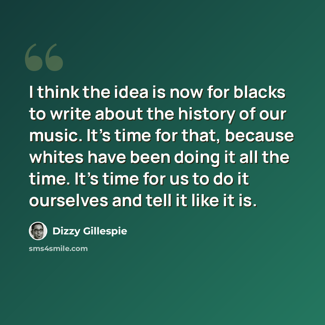 “I think the idea is now for blacks to write about the history of our music. It's time for that, because whites have been doing it all the time. It's time for us to do it ourselves and tell it like it is.” quote by Dizzy Gillespie