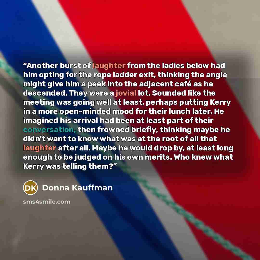 “Another burst of laughter from the ladies below had him opting for the rope ladder exit, thinking the angle might give him a peek into the adjacent café as he descended. They were a jovial lot. Sounded like the meeting was going well at least, perhaps putting Kerry in a more open-minded mood for…” quote by Donna Kauffman