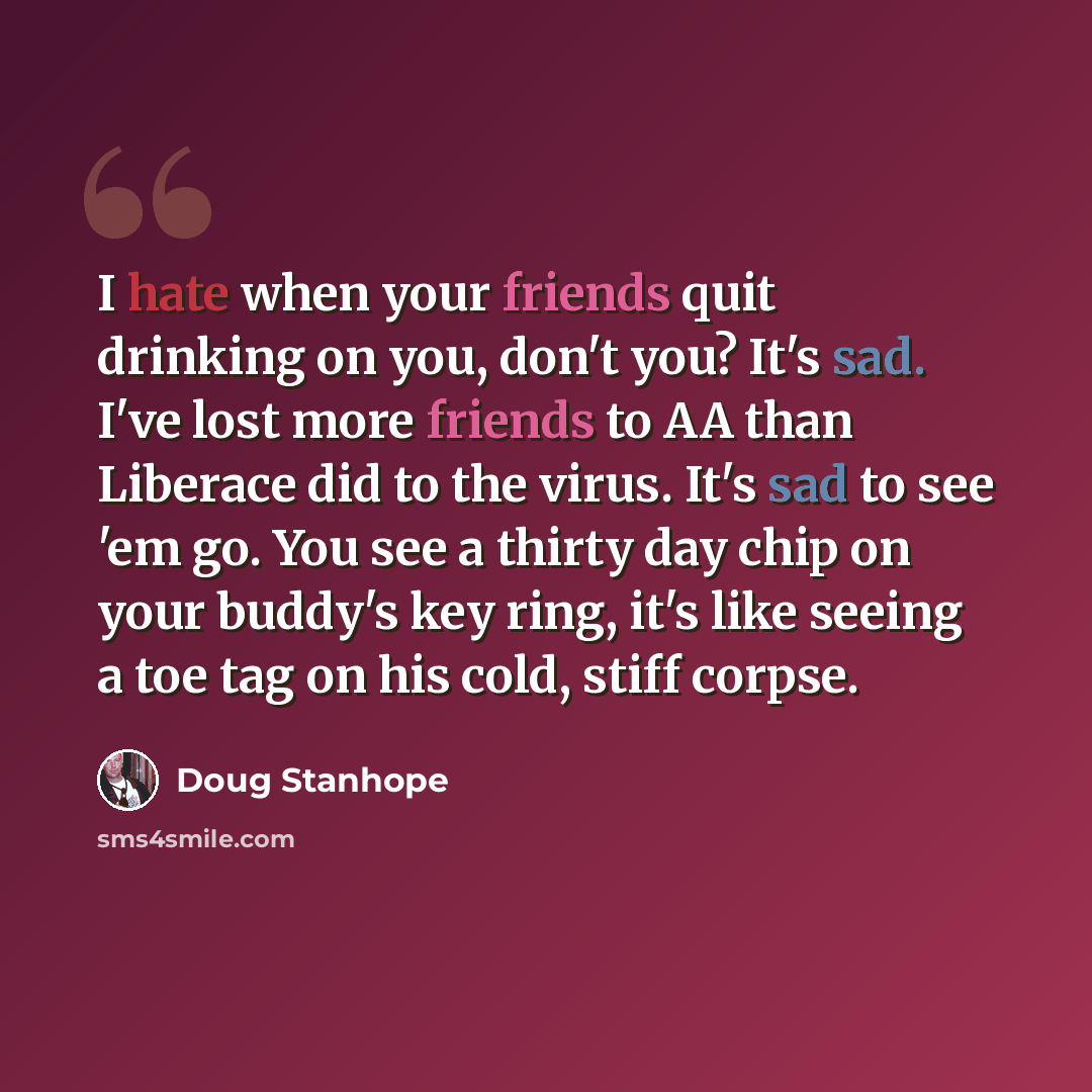 “I hate when your friends quit drinking on you, don't you? It's sad. I've lost more friends to AA than Liberace did to the virus. It's sad to see 'em go. You see a thirty day chip on your buddy's key ring, it's like seeing a toe tag on his cold, stiff corpse.” quote by Doug Stanhope