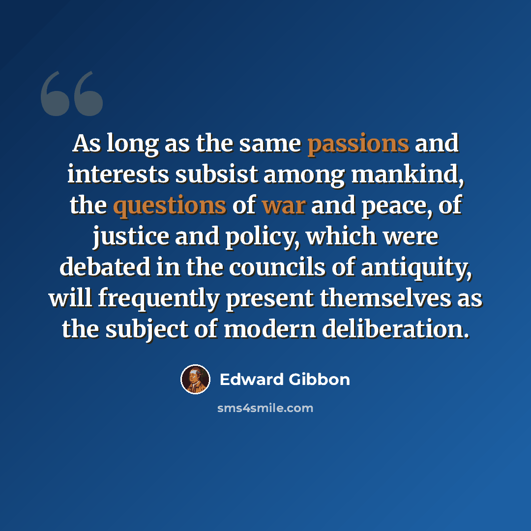 “As long as the same passions and interests subsist among mankind, the questions of war and peace, of justice and policy, which were debated in the councils of antiquity, will frequently present themselves as the subject of modern deliberation.” quote by Edward Gibbon