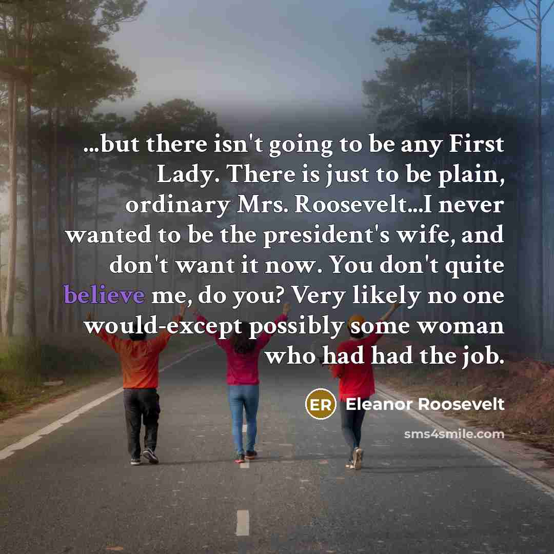 “...but there isn't going to be any First Lady. There is just to be plain, ordinary Mrs. Roosevelt...I never wanted to be the president's wife, and don't want it now. You don't quite believe me, do you? Very likely no one would-except possibly some woman who had had the job.” quote by Eleanor Roosevelt