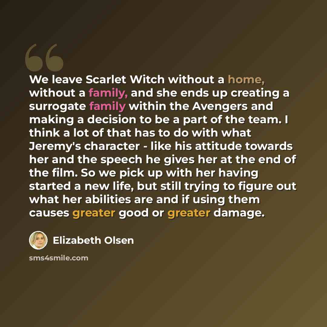 “We leave Scarlet Witch without a home, without a family, and she ends up creating a surrogate family within the Avengers and making a decision to be a part of the team. I think a lot of that has to do with what Jeremy's character - like his attitude towards her and the speech he gives her at the…” quote by Elizabeth Olsen