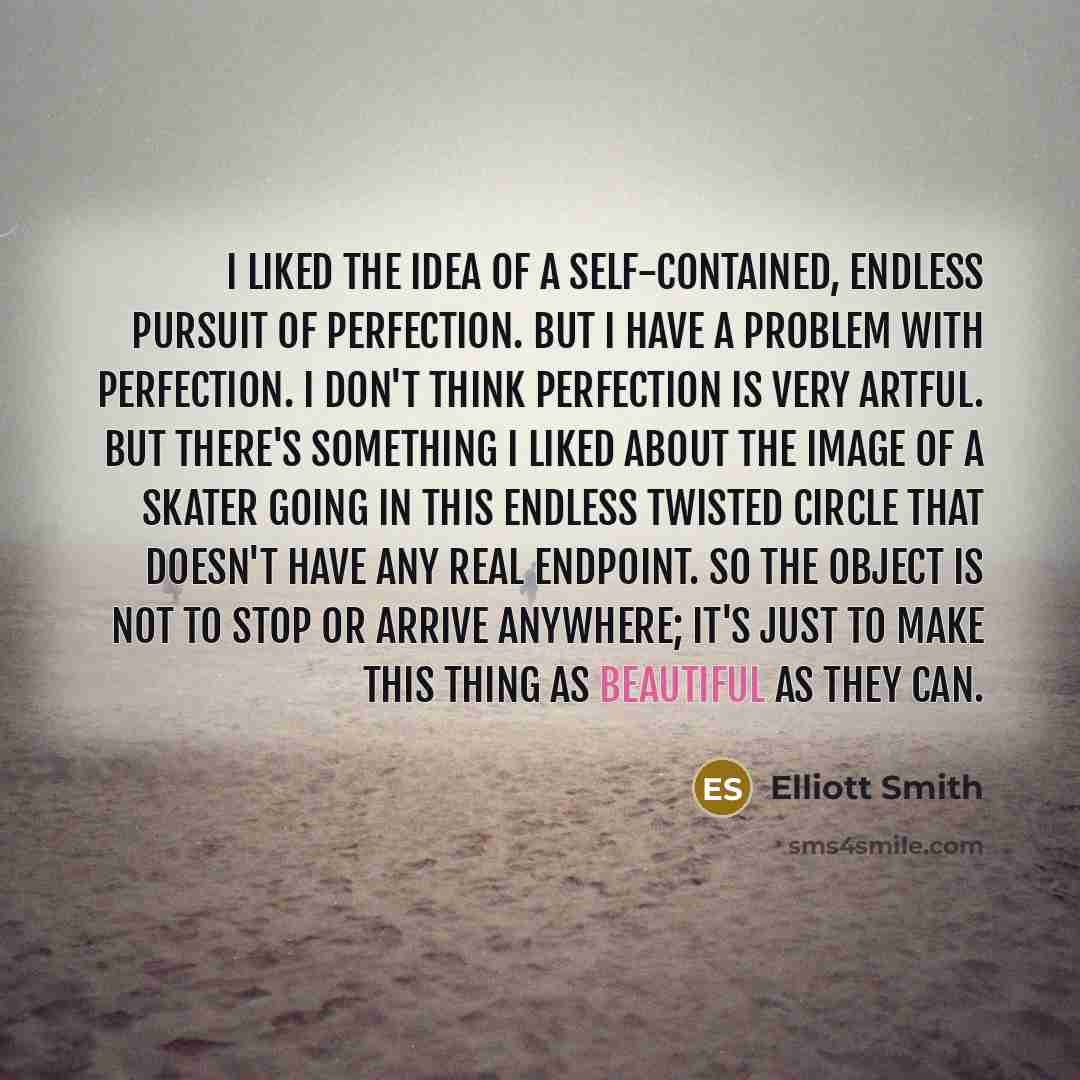 “I liked the idea of a self-contained, endless pursuit of perfection. But I have a problem with perfection. I don't think perfection is very artful. But there's something I liked about the image of a skater going in this endless twisted circle that doesn't have any real endpoint. So the object is…” quote by Elliott Smith