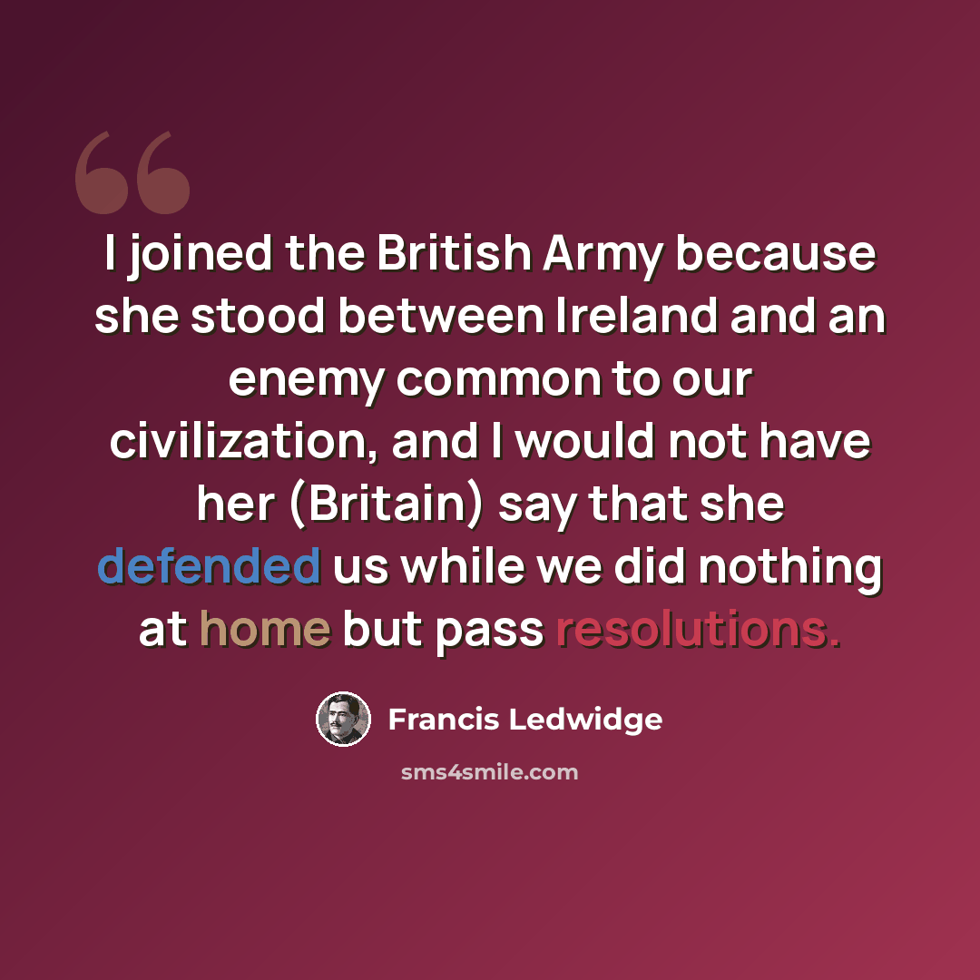 “I joined the British Army because she stood between Ireland and an enemy common to our civilization, and I would not have her (Britain) say that she defended us while we did nothing at home but pass resolutions.” quote by Francis Ledwidge