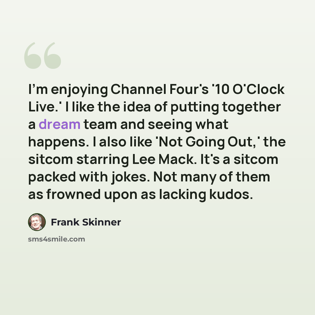 “I'm enjoying Channel Four's '10 O'Clock Live.' I like the idea of putting together a dream team and seeing what happens. I also like 'Not Going Out,' the sitcom starring Lee Mack. It's a sitcom packed with jokes. Not many of them as frowned upon as lacking kudos.” quote by Frank Skinner