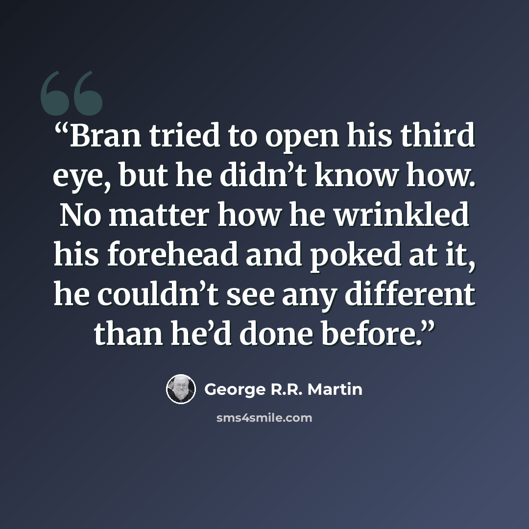 “Bran tried to open his third eye, but he didn’t know how. No matter how he wrinkled his forehead and poked at it, he couldn’t see any different than he’d done before.” quote by George R.R. Martin