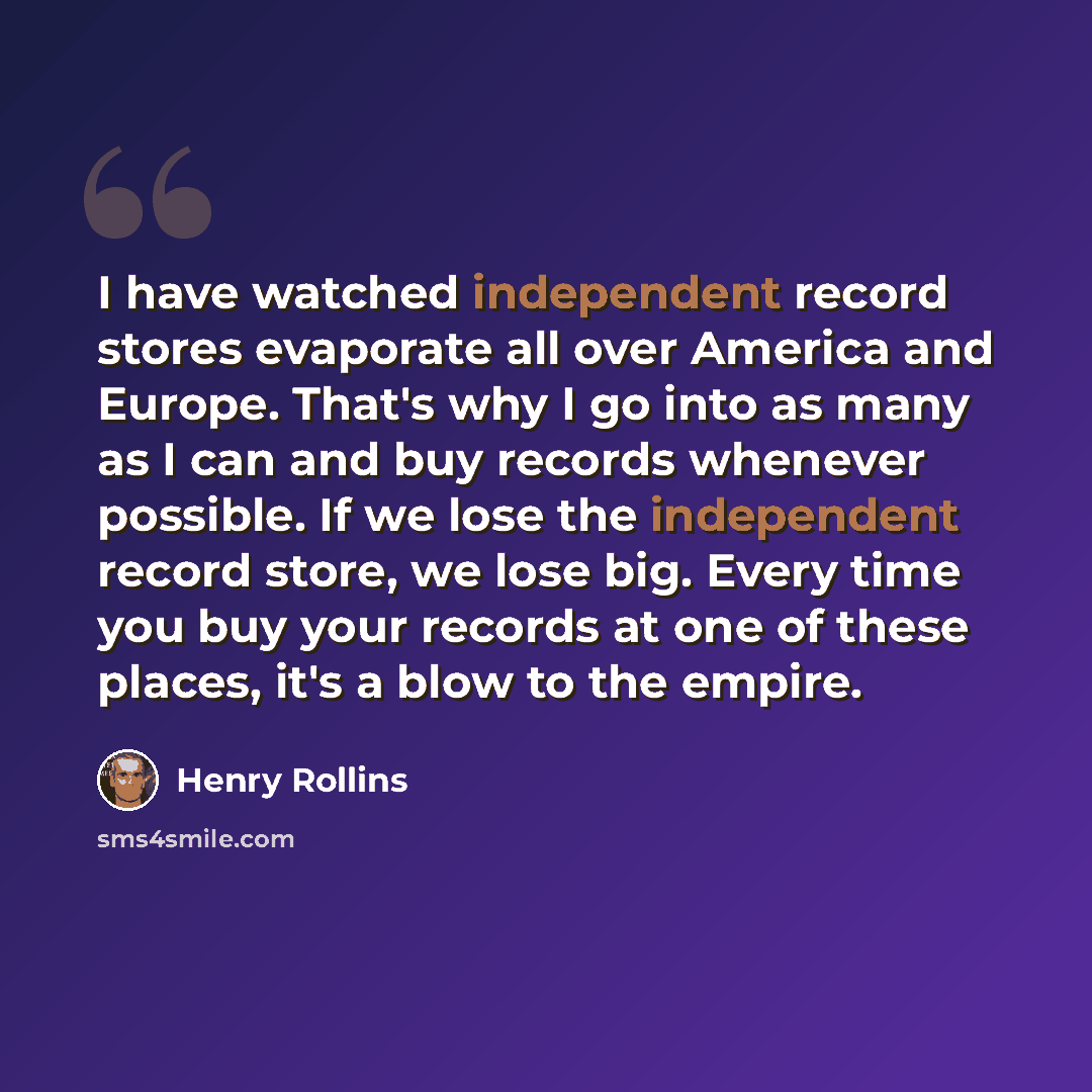 “I have watched independent record stores evaporate all over America and Europe. That's why I go into as many as I can and buy records whenever possible. If we lose the independent record store, we lose big. Every time you buy your records at one of these places, it's a blow to the empire.” quote by Henry Rollins
