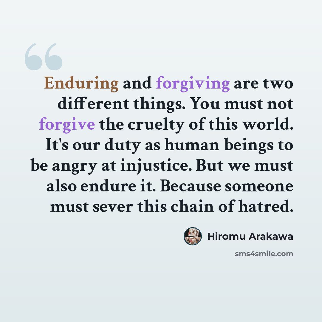 “Enduring and forgiving are two different things. You must not forgive the cruelty of this world. It's our duty as human beings to be angry at injustice. But we must also endure it. Because someone must sever this chain of hatred.” quote by Hiromu Arakawa