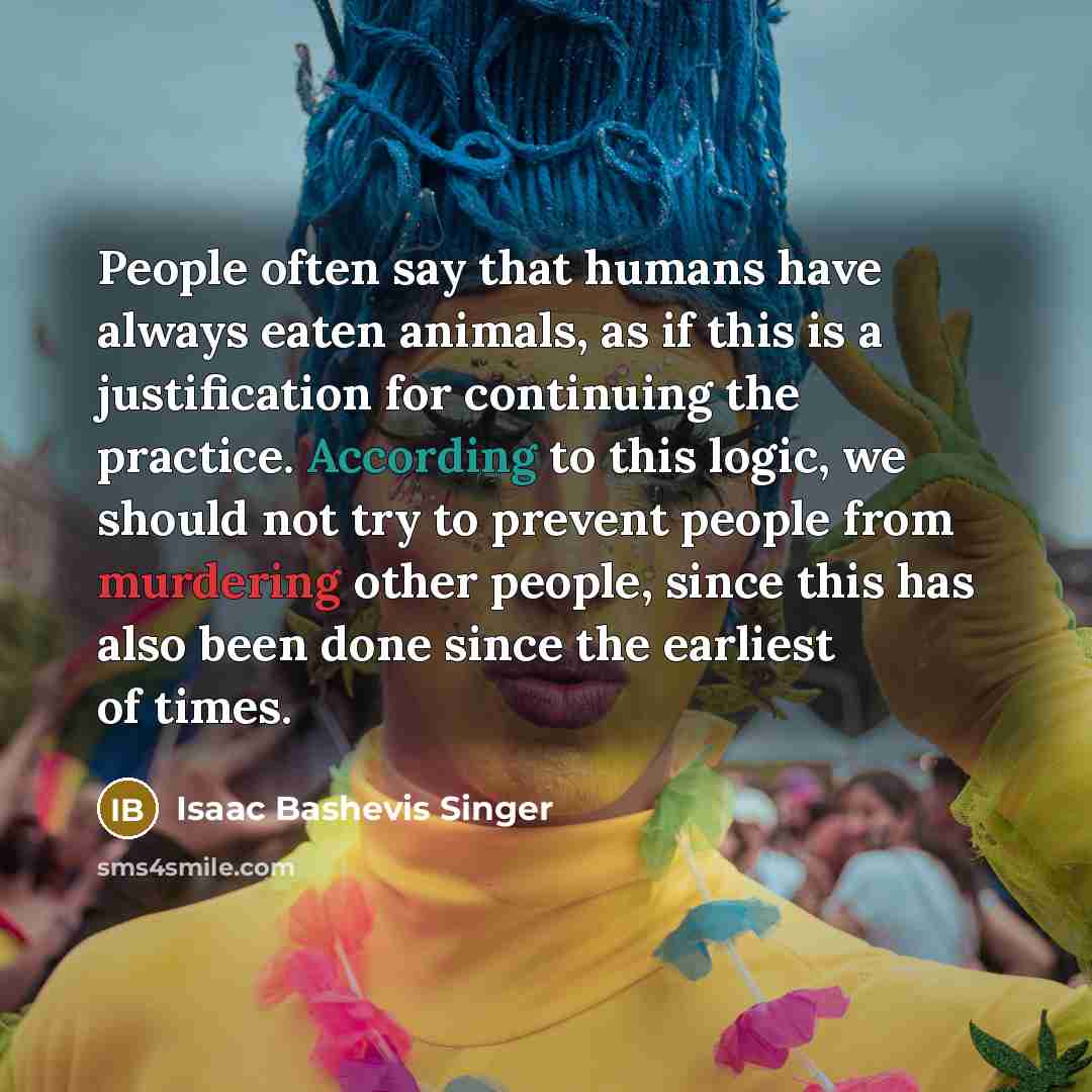 “People often say that humans have always eaten animals, as if this is a justification for continuing the practice. According to this logic, we should not try to prevent people from murdering other people, since this has also been done since the earliest of times.” quote by Isaac Bashevis Singer