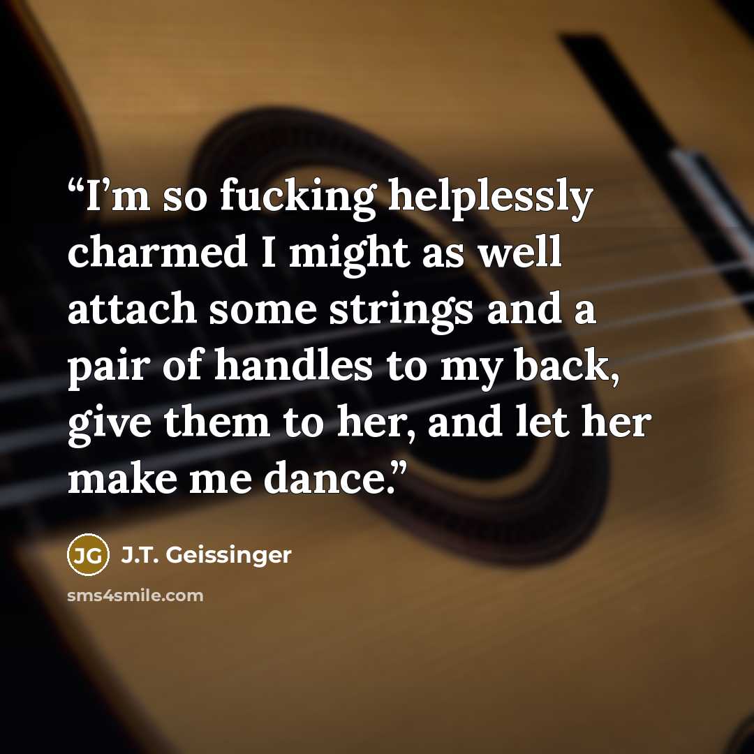 “I’m so fucking helplessly charmed I might as well attach some strings and a pair of handles to my back, give them to her, and let her make me dance.” quote by J.T. Geissinger