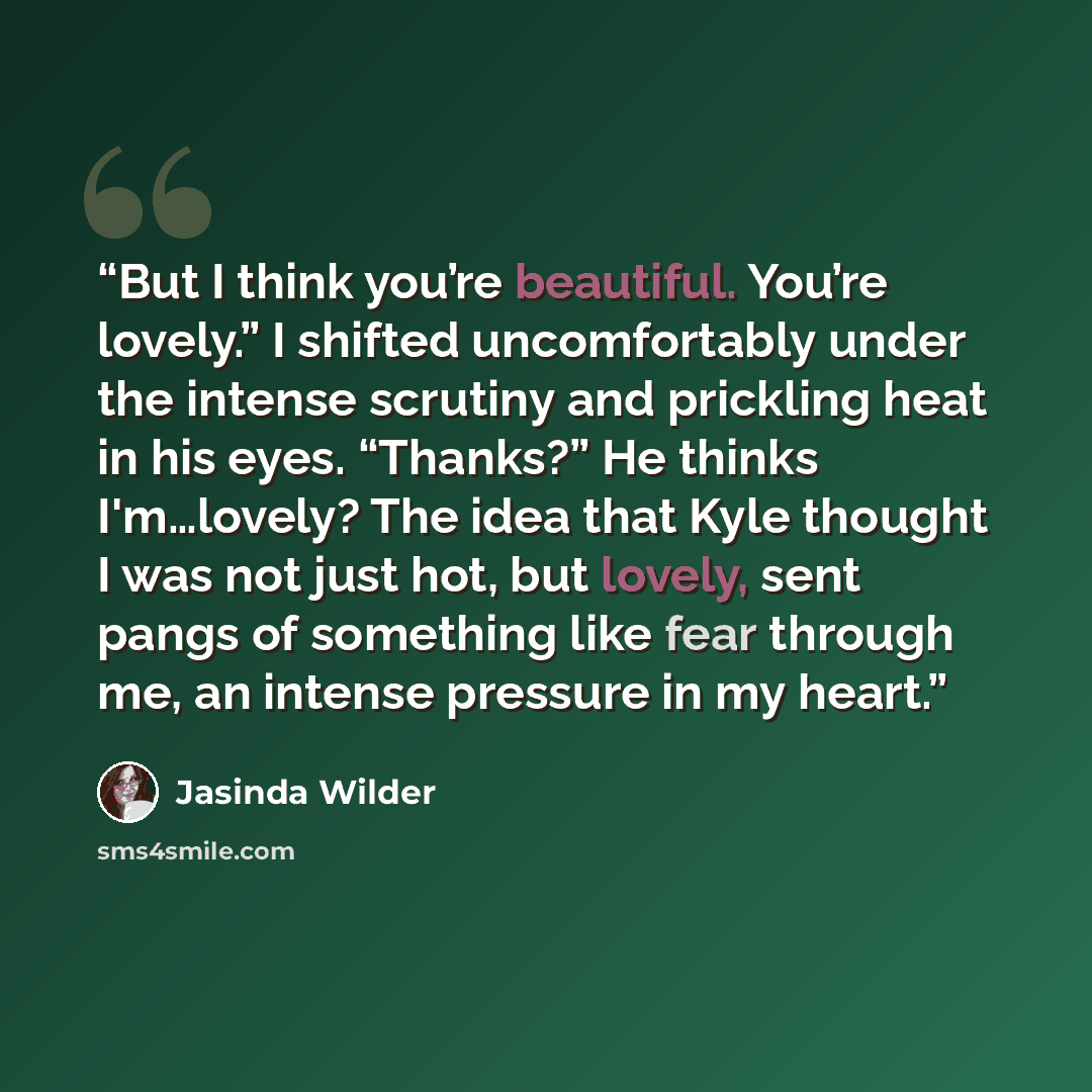 “But I think you’re beautiful. You’re lovely.” I shifted uncomfortably under the intense scrutiny and prickling heat in his eyes. “Thanks?” He thinks I'm…lovely? The idea that Kyle thought I was not just hot, but lovely, sent pangs of something like fear through me, an intense pressure in my heart.” quote by Jasinda Wilder