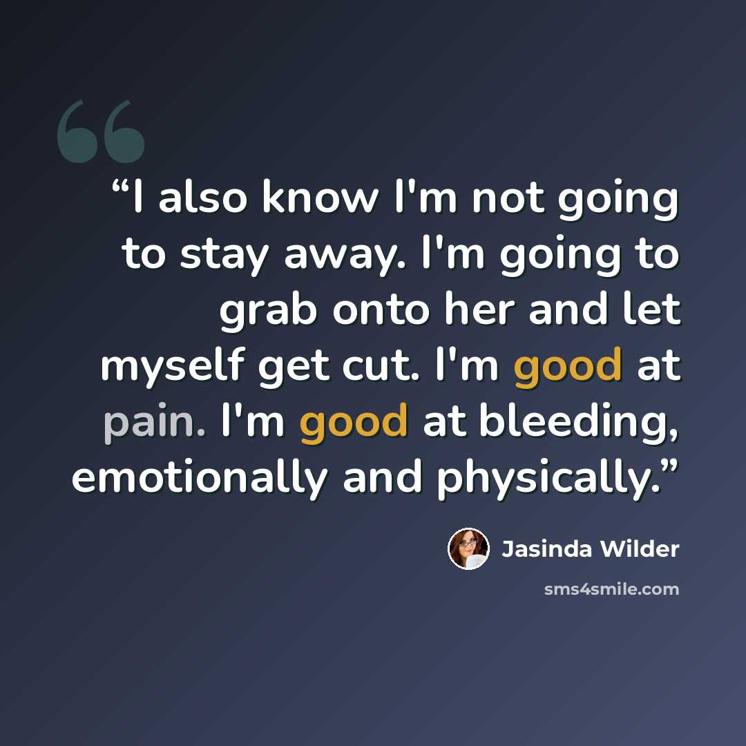 “I also know I'm not going to stay away. I'm going to grab onto her and let myself get cut. I'm good at pain. I'm good at bleeding, emotionally and physically.” quote by Jasinda Wilder