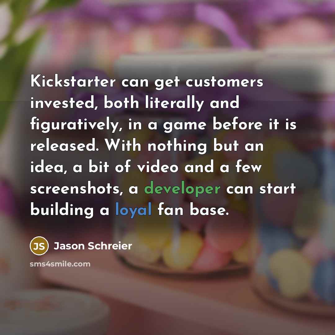 “Kickstarter can get customers invested, both literally and figuratively, in a game before it is released. With nothing but an idea, a bit of video and a few screenshots, a developer can start building a loyal fan base.” quote by Jason Schreier