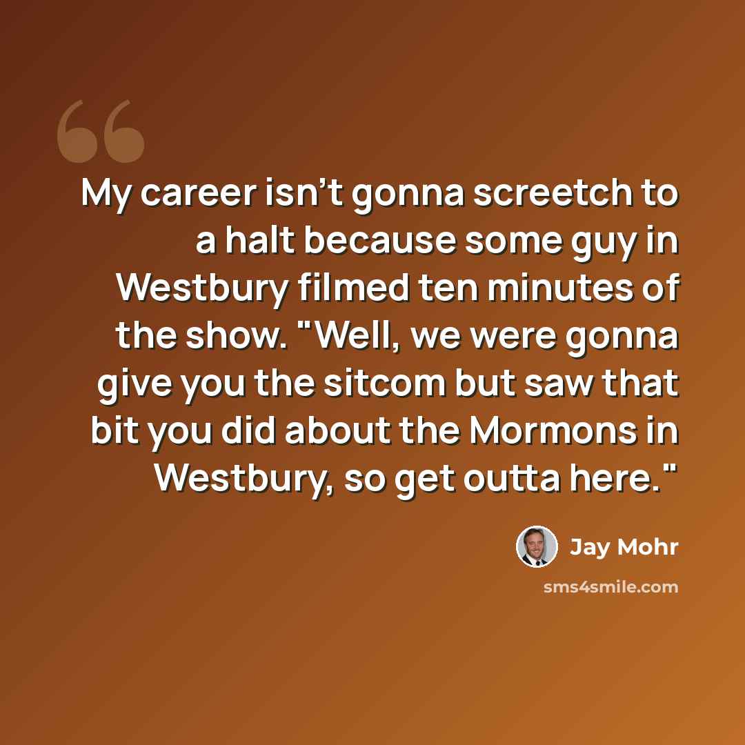“My career isn't gonna screetch to a halt because some guy in Westbury filmed ten minutes of the show. "Well, we were gonna give you the sitcom but saw that bit you did about the Mormons in Westbury, so get outta here."” quote by Jay Mohr