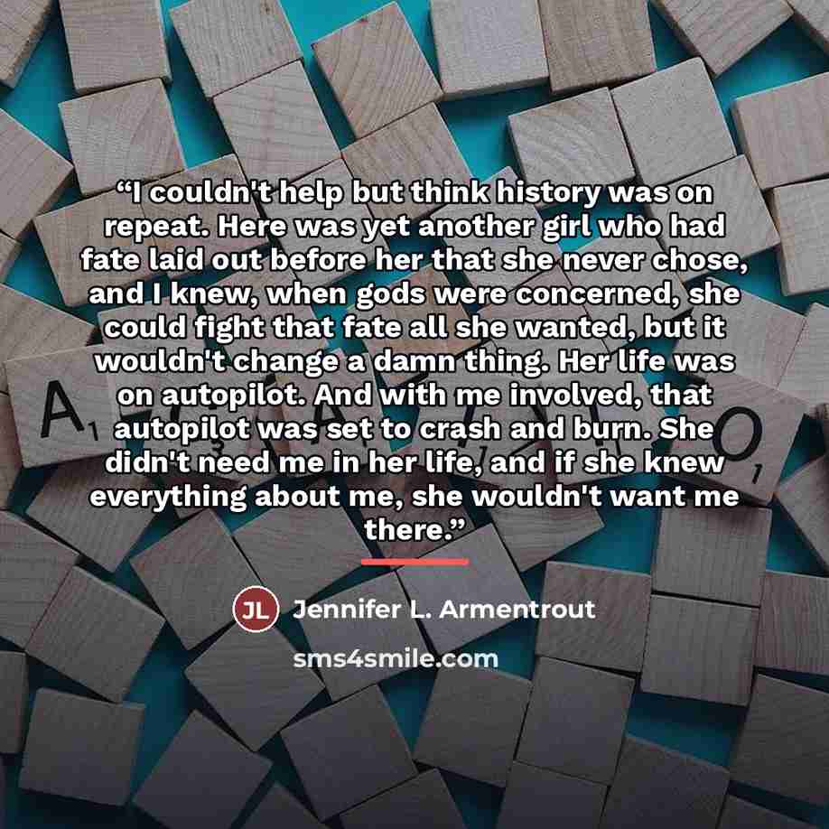“I couldn't help but think history was on repeat. Here was yet another girl who had fate laid out before her that she never chose, and I knew, when gods were concerned, she could fight that fate all she wanted, but it wouldn't change a damn thing. Her life was on autopilot. And with me involved…” quote by Jennifer L. Armentrout