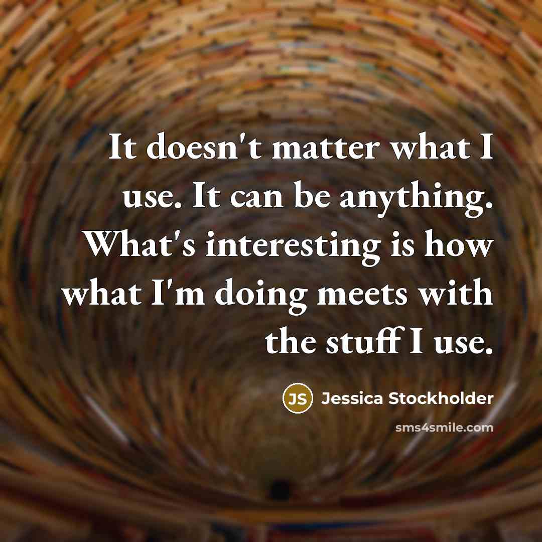 “It doesn't matter what I use. It can be anything. What's interesting is how what I'm doing meets with the stuff I use.” quote by Jessica Stockholder