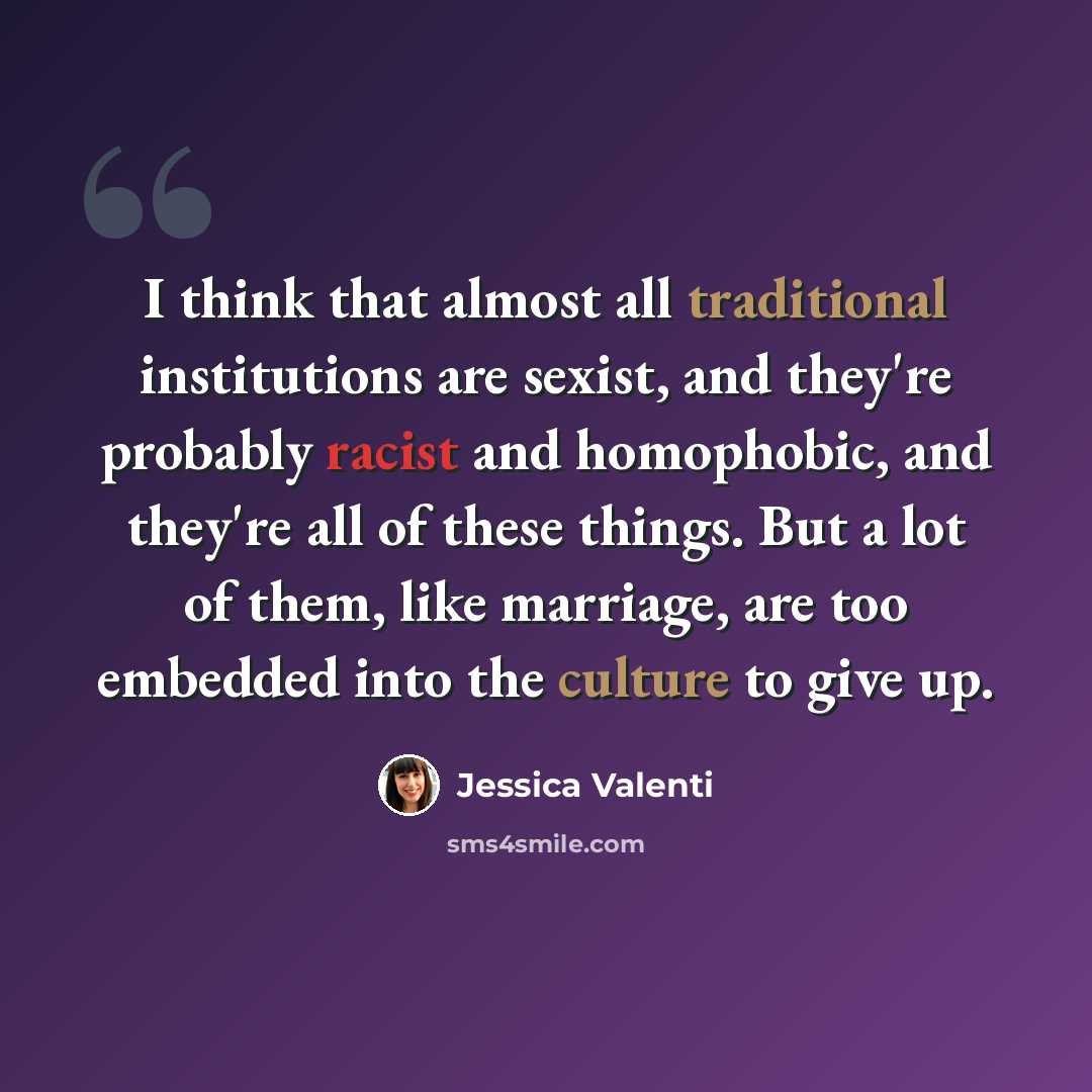 “I think that almost all traditional institutions are sexist, and they're probably racist and homophobic, and they're all of these things. But a lot of them, like marriage, are too embedded into the culture to give up.” quote by Jessica Valenti
