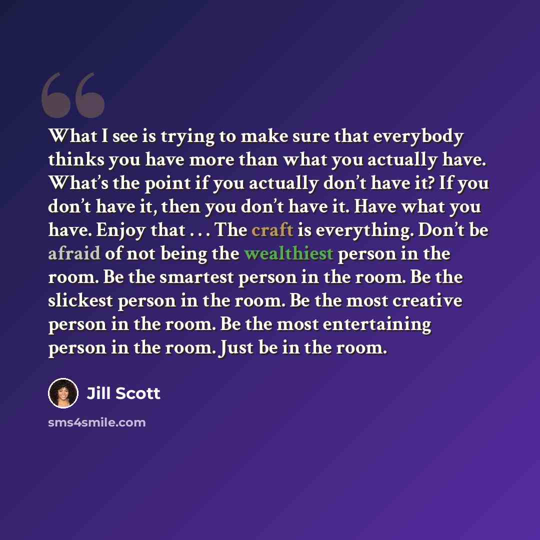 “What I see is trying to make sure that everybody thinks you have more than what you actually have. What’s the point if you actually don’t have it? If you don’t have it, then you don’t have it. Have what you have. Enjoy that . . . The craft is everything. Don’t be afraid of not being the wealthiest…” quote by Jill Scott
