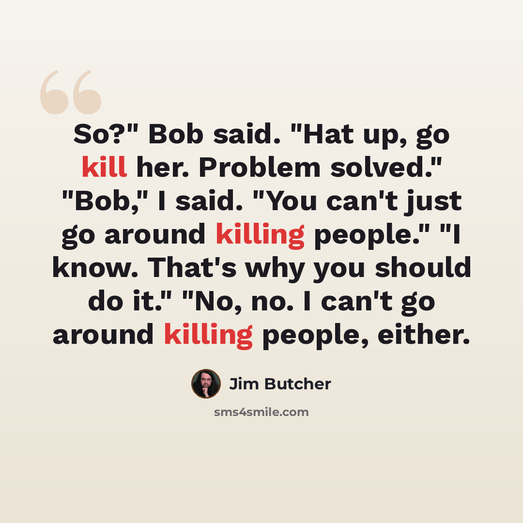 “So?" Bob said. "Hat up, go kill her. Problem solved." "Bob," I said. "You can't just go around killing people." "I know. That's why you should do it." "No, no. I can't go around killing people, either.” quote by Jim Butcher