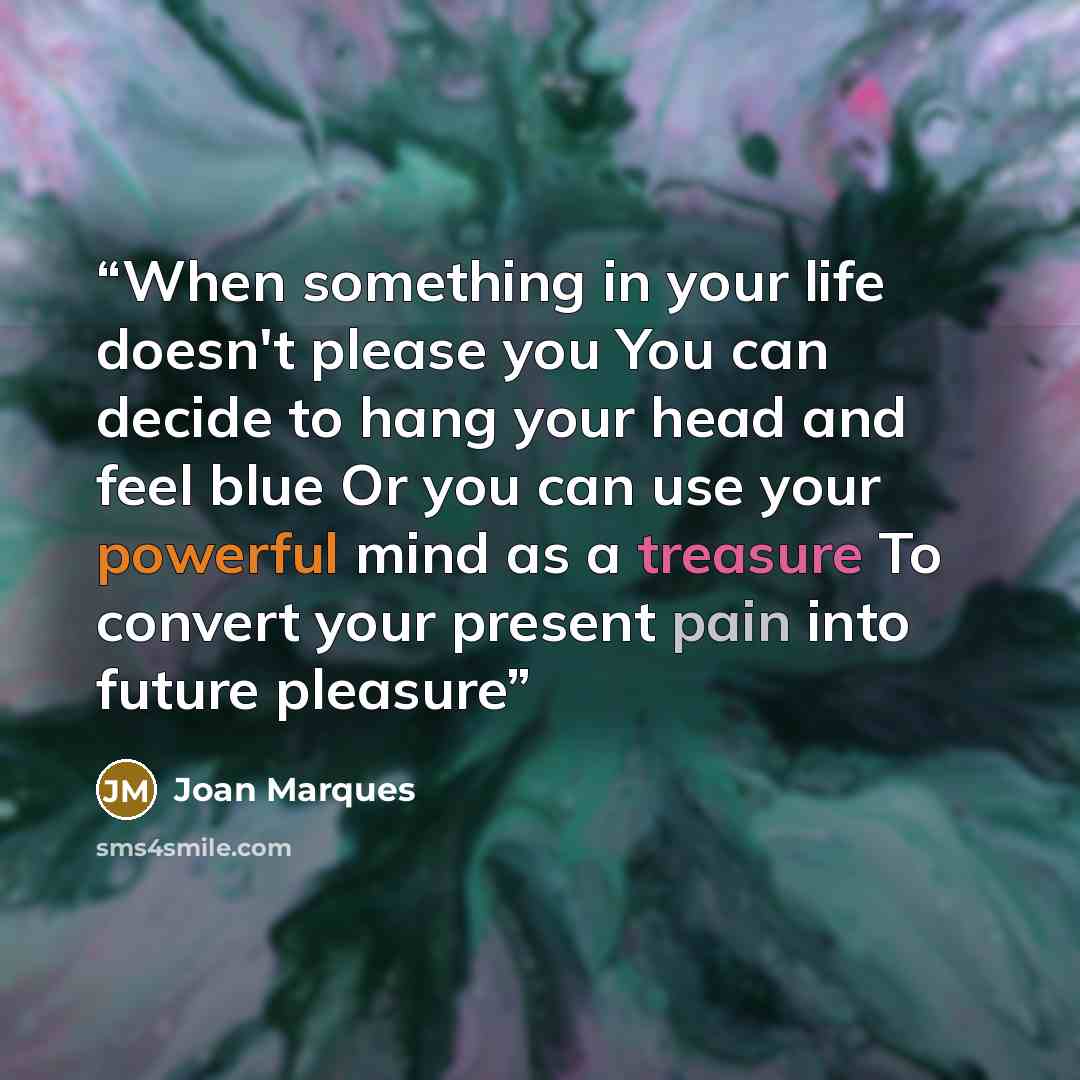 “When something in your life doesn't please you You can decide to hang your head and feel blue Or you can use your powerful mind as a treasure To convert your present pain into future pleasure” quote by Joan Marques
