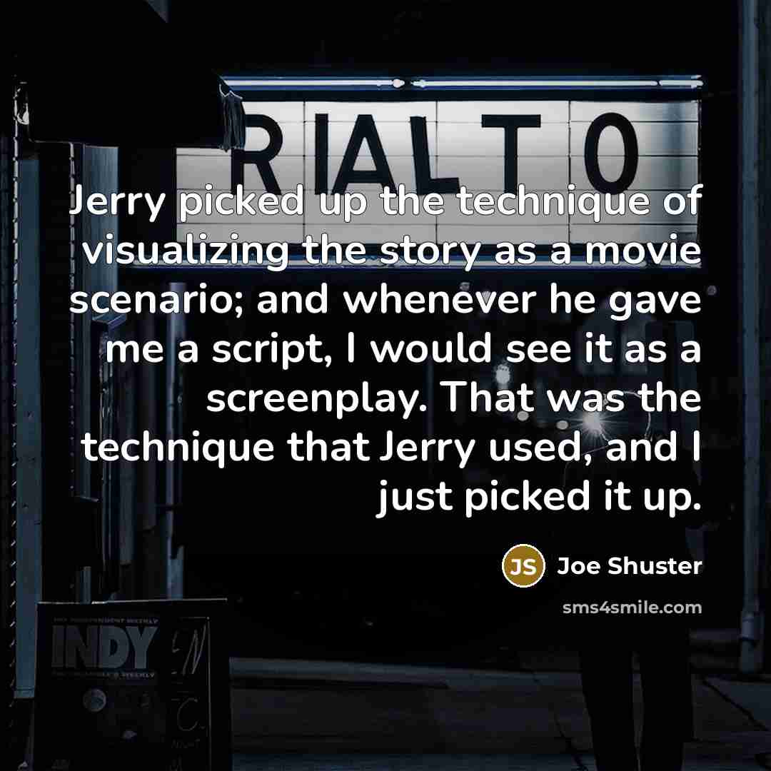 “Jerry picked up the technique of visualizing the story as a movie scenario; and whenever he gave me a script, I would see it as a screenplay. That was the technique that Jerry used, and I just picked it up.” quote by Joe Shuster
