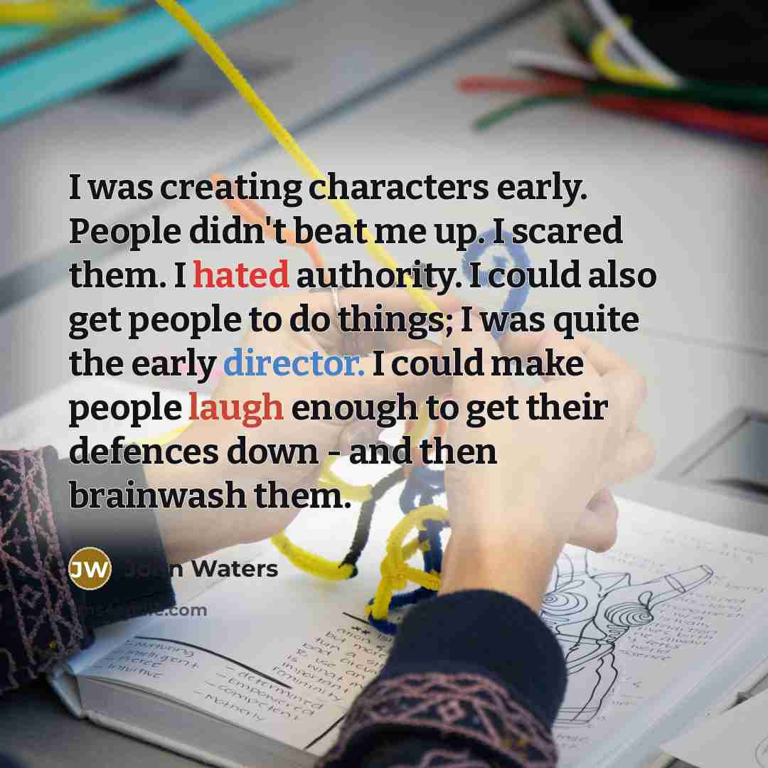 “I was creating characters early. People didn't beat me up. I scared them. I hated authority. I could also get people to do things; I was quite the early director. I could make people laugh enough to get their defences down - and then brainwash them.” quote by John Waters