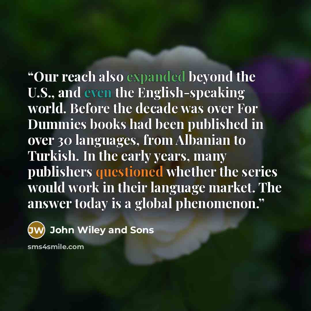 “Our reach also expanded beyond the U.S., and even the English-speaking world. Before the decade was over For Dummies books had been published in over 30 languages, from Albanian to Turkish. In the early years, many publishers questioned whether the series would work in their language market. The…” quote by John Wiley and Sons