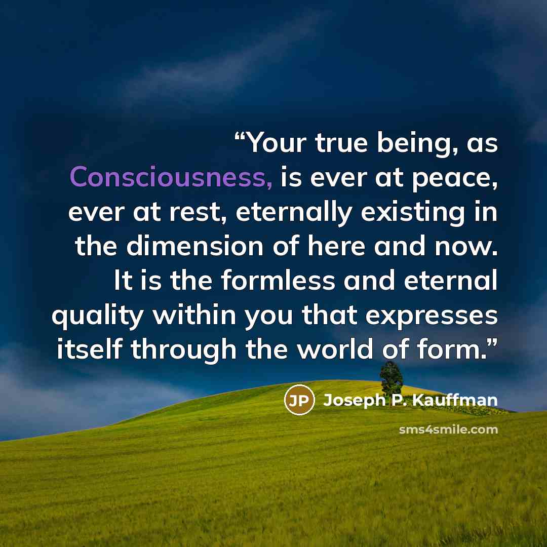 “Your true being, as Consciousness, is ever at peace, ever at rest, eternally existing in the dimension of here and now. It is the formless and eternal quality within you that expresses itself through the world of form.” quote by Joseph P. Kauffman