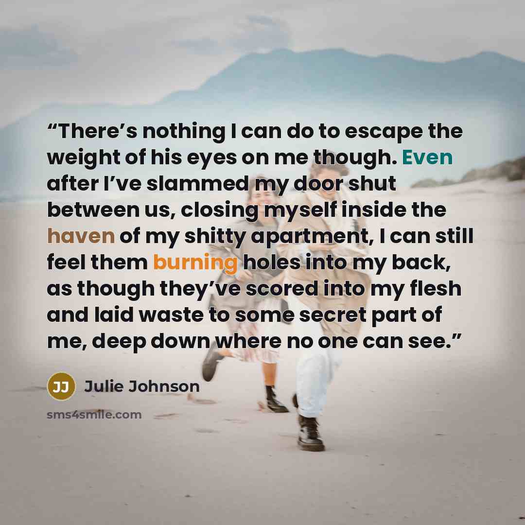 “There’s nothing I can do to escape the weight of his eyes on me though. Even after I’ve slammed my door shut between us, closing myself inside the haven of my shitty apartment, I can still feel them burning holes into my back, as though they’ve scored into my flesh and laid waste to some secret…” quote by Julie Johnson