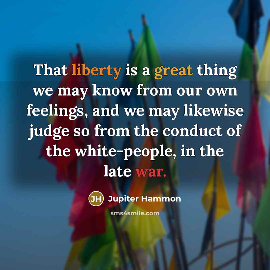 “That liberty is a great thing we may know from our own feelings, and we may likewise judge so from the conduct of the white-people, in the late war.” quote by Jupiter Hammon