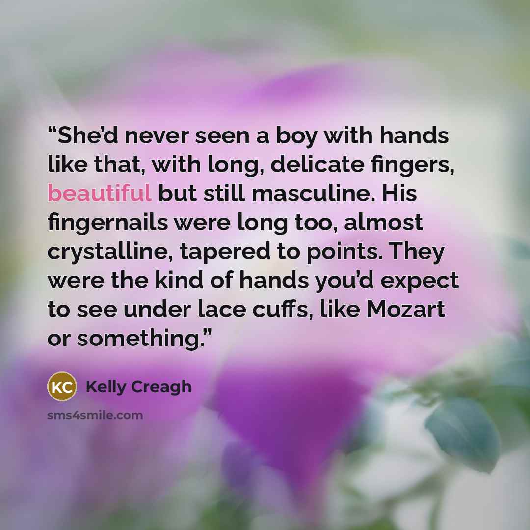 “She’d never seen a boy with hands like that, with long, delicate fingers, beautiful but still masculine. His fingernails were long too, almost crystalline, tapered to points. They were the kind of hands you’d expect to see under lace cuffs, like Mozart or something.” quote by Kelly Creagh